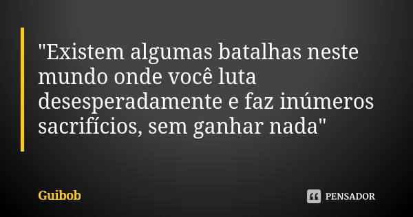 "Existem algumas batalhas neste mundo onde você luta desesperadamente e faz inúmeros sacrifícios, sem ganhar nada"... Frase de Guibob.