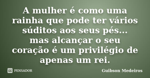 A mulher é como uma rainha que pode ter vários súditos aos seus pés... mas alcançar o seu coração é um privilégio de apenas um rei.... Frase de Guibson Medeiros.