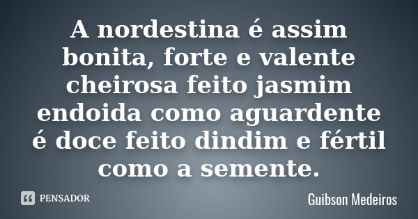 A nordestina é assim bonita, forte e valente cheirosa feito jasmim endoida como aguardente é doce feito dindim e fértil como a semente.... Frase de Guibson Medeiros.