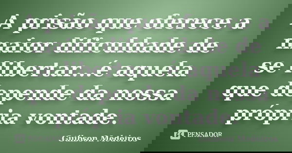 A prisão que oferece a maior dificuldade de se libertar...é aquela que depende da nossa própria vontade.... Frase de Guibson Medeiros.