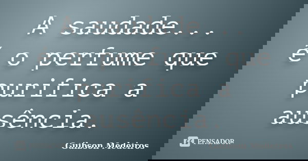 A saudade... é o perfume que purifica a ausência.... Frase de Guibson Medeiros.
