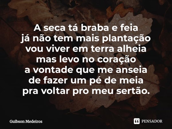 ⁠A seca tá braba e feia
já não tem mais plantação
vou viver em terra alheia
mas levo no coração
a vontade que me anseia
de fazer um pé de meia
pra voltar pro me... Frase de Guibson Medeiros.