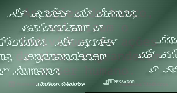 As ações do banco, valorizam o indivíduo. As ações da alma, engrandecem o ser humano.... Frase de Guibson Medeiros.