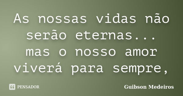 As nossas vidas não serão eternas... mas o nosso amor viverá para sempre,... Frase de Guibson Medeiros..