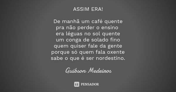 ASSIM ERA! De manhã um café quente pra não perder o ensino era léguas no sol quente um conga de solado fino quem quiser fale da gente porque só quem fala oxente... Frase de Guibson Medeiros.