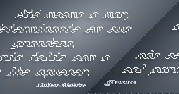 Até mesmo o mar, determinante em sua grandeza, não seria feliz sem o sol para lhe aquecer.... Frase de Guibson Medeiros.