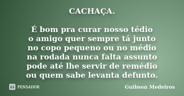 CACHAÇA. É bom pra curar nosso tédio o amigo quer sempre tá junto no copo pequeno ou no médio na rodada nunca falta assunto pode até lhe servir de remédio ou qu... Frase de Guibson Medeiros.