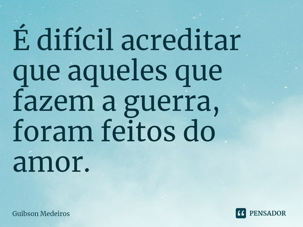 ⁠É difícil acreditar que aqueles que fazem a guerra, foram feitos do amor.... Frase de Guibson Medeiros.