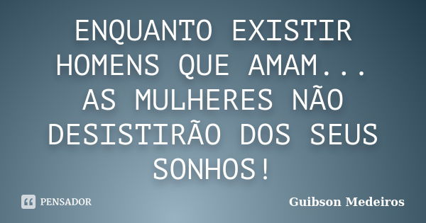 ENQUANTO EXISTIR HOMENS QUE AMAM... AS MULHERES NÃO DESISTIRÃO DOS SEUS SONHOS!... Frase de Guibson Medeiros.