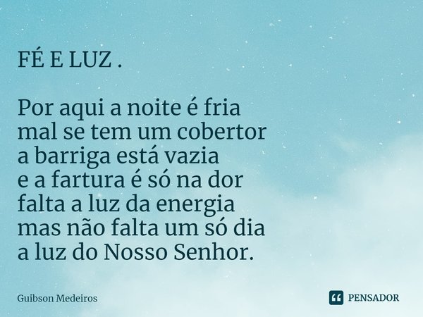 FÉ E LUZ⁠ . Por aqui a noite é fria
mal se tem um cobertor
a barriga está vazia
e a fartura é só na dor
falta a luz da energia
mas não falta um só dia
a luz do ... Frase de Guibson Medeiros.