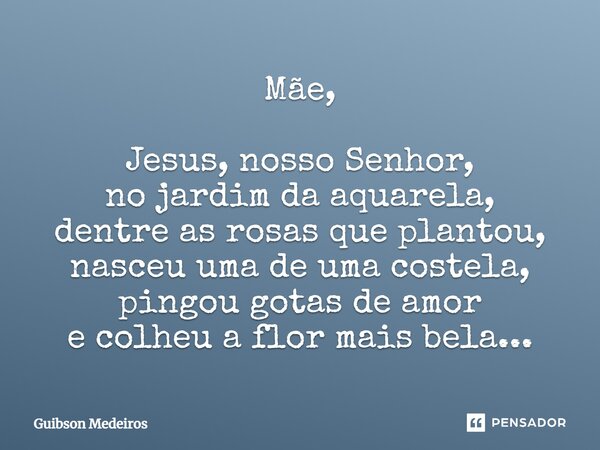 Mãe, Jesus, nosso Senhor, no jardim da aquarela, dentre as rosas que plantou, nasceu uma de uma costela, pingou gotas de amor e colheu a flor mais bela...... Frase de Guibson Medeiros.