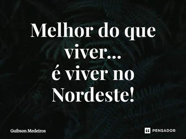 ⁠Melhor do que viver... é viver no Nordeste!... Frase de Guibson Medeiros.