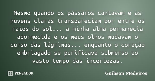 Mesmo quando os pássaros cantavam e as nuvens claras transpareciam por entre os raios do sol... a minha alma permanecia adormecida e os meus olhos mudavam o cur... Frase de Guibson Medeiros.