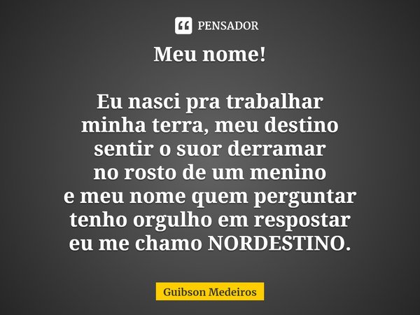 ⁠Meu nome! Eu nasci pra trabalhar
minha terra, meu destino
sentir o suor derramar
no rosto de um menino
e meu nome quem perguntar
tenho orgulho em respostar
eu ... Frase de Guibson Medeiros.