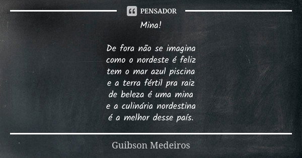 Mina! De fora não se imagina como o nordeste é feliz tem o mar azul piscina e a terra fértil pra raiz de beleza é uma mina e a culinária nordestina é a melhor d... Frase de Guibson Medeiros.