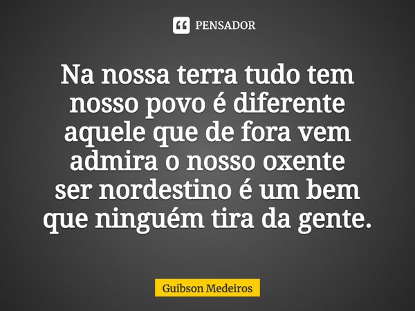⁠Na nossa terra tudo tem
nosso povo é diferente
aquele que de fora vem
admira o nosso oxente
ser nordestino é um bem
que ninguém tira da gente.... Frase de Guibson Medeiros.
