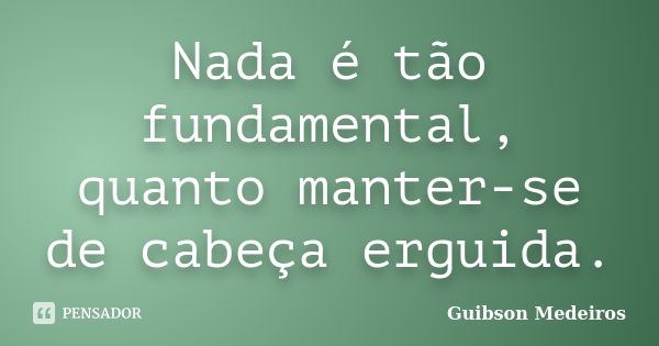 Nada é tão fundamental, quanto manter-se de cabeça erguida.... Frase de Guibson Medeiros.