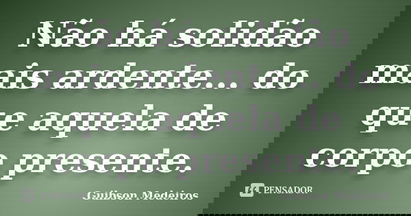 Não há solidão mais ardente... do que aquela de corpo presente.... Frase de Guibson Medeiros.