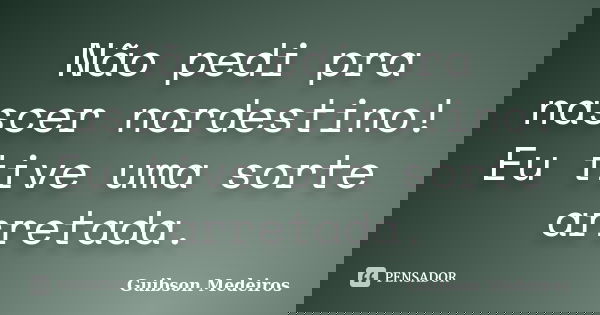 Não pedi pra nascer nordestino! Eu tive uma sorte arretada.... Frase de Guibson Medeiros.