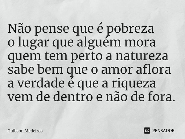 ⁠Não pense que é pobreza
o lugar que alguém mora
quem tem perto a natureza
sabe bem que o amor aflora
a verdade é que a riqueza
vem de dentro e não de fora.... Frase de Guibson Medeiros.