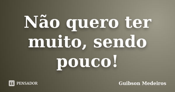 Não quero ter muito, sendo pouco!... Frase de Guibson Medeiros.