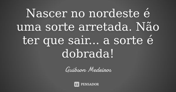 Nascer no nordeste é uma sorte arretada. Não ter que sair... a sorte é dobrada!... Frase de Guibson Medeiros.