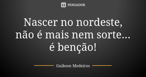 Nascer no nordeste, não é mais nem sorte... é benção!... Frase de Guibson Medeiros.