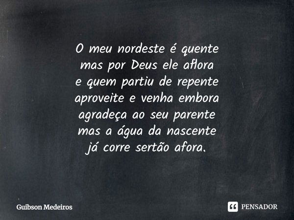 O meu nordeste é quente
mas por Deus ele aflora
e quem partiu de repente
aproveite e venha embora
agradeça ao seu parente
mas a água da nascente
já corre sertão... Frase de Guibson Medeiros.