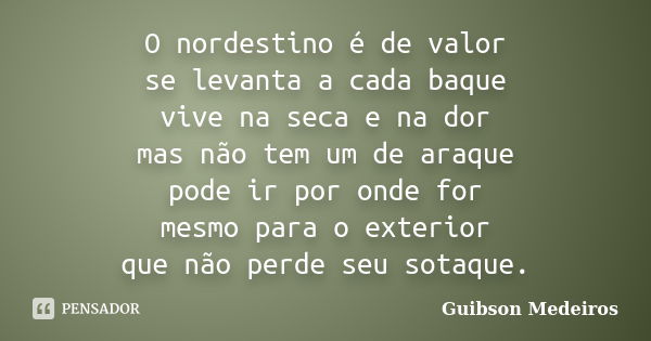 O nordestino é de valor se levanta a cada baque vive na seca e na dor mas não tem um de araque pode ir por onde for mesmo para o exterior que não perde seu sota... Frase de Guibson Medeiros.