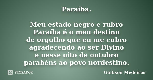 Paraíba. Meu estado negro e rubro Paraíba é o meu destino de orgulho que eu me cubro agradecendo ao ser Divino e nesse oito de outubro parabéns ao povo nordesti... Frase de Guibson Medeiros.