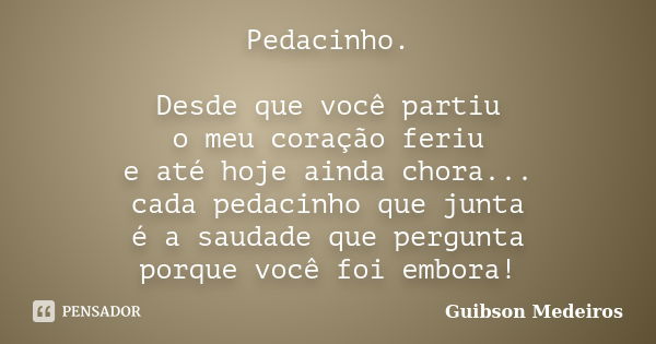 Pedacinho. Desde que você partiu o meu coração feriu e até hoje ainda chora... cada pedacinho que junta é a saudade que pergunta porque você foi embora!... Frase de Guibson Medeiros.