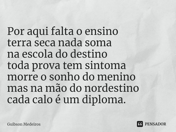 ⁠Por aqui falta o ensino
terra seca nada soma
na escola do destino
toda prova tem sintoma
morre o sonho do menino
mas na mão do nordestino
cada calo é um diplom... Frase de Guibson Medeiros.