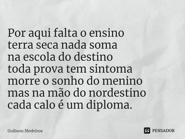 ⁠Por aqui falta o ensino
terra seca nada soma
na escola do destino
toda prova tem sintoma
morre o sonho do menino
mas na mão do nordestino
cada calo é um diplom... Frase de Guibson Medeiros.