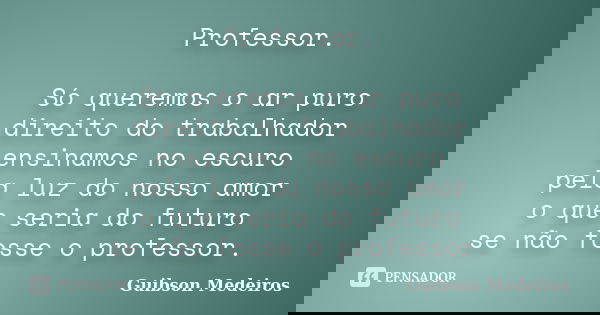 Professor. Só queremos o ar puro direito do trabalhador ensinamos no escuro pela luz do nosso amor o que seria do futuro se não fosse o professor.... Frase de Guibson Medeiros.