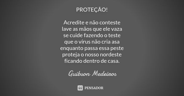 PROTEÇÃO! Acredite e não conteste
lave as mãos que ele vaza
se cuide fazendo o teste
que o vírus não cria asa
enquanto passa essa peste
proteja o nosso nordeste... Frase de Guibson Medeiros.