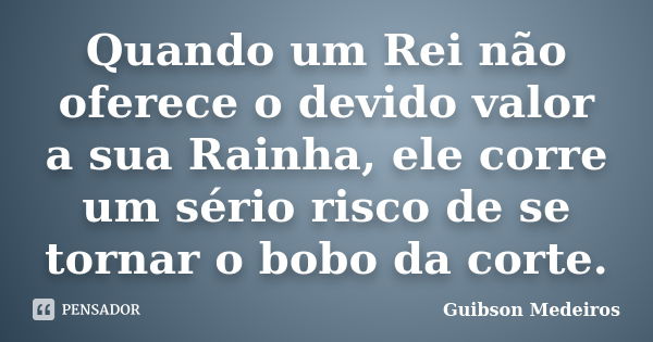 Quando um Rei não oferece o devido valor a sua Rainha, ele corre um sério risco de se tornar o bobo da corte.... Frase de Guibson Medeiros.