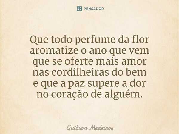 ⁠Que todo perfume da flor aromatize o ano que vem que se oferte mais amor nas cordilheiras do bem e que a paz supere a dor no coração de alguém.... Frase de Guibson Medeiros.