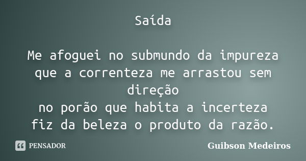 Saída Me afoguei no submundo da impureza que a correnteza me arrastou sem direção no porão que habita a incerteza fiz da beleza o produto da razão.... Frase de Guibson Medeiros.