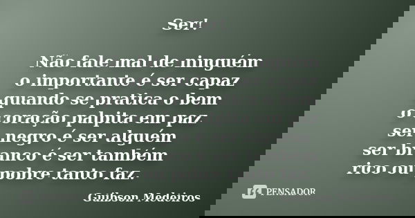 Ser! Não fale mal de ninguém o importante é ser capaz quando se pratica o bem o coração palpita em paz ser negro é ser alguém ser branco é ser também rico ou po... Frase de Guibson Medeiros.