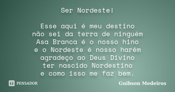 Ser Nordeste! Esse aqui é meu destino não sei da terra de ninguém Asa Branca é o nosso hino e o Nordeste é nosso harém agradeço ao Deus Divino ter nascido Norde... Frase de Guibson Medeiros.