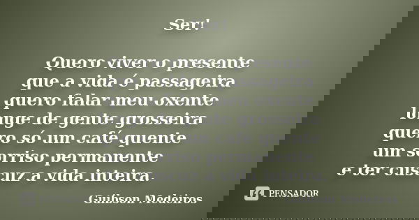 Ser! Quero viver o presente que a vida é passageira quero falar meu oxente longe de gente grosseira quero só um café quente um sorriso permanente e ter cuscuz a... Frase de Guibson Medeiros.