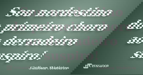 Sou nordestino do primeiro choro ao derradeiro suspiro!... Frase de Guibson Medeiros.