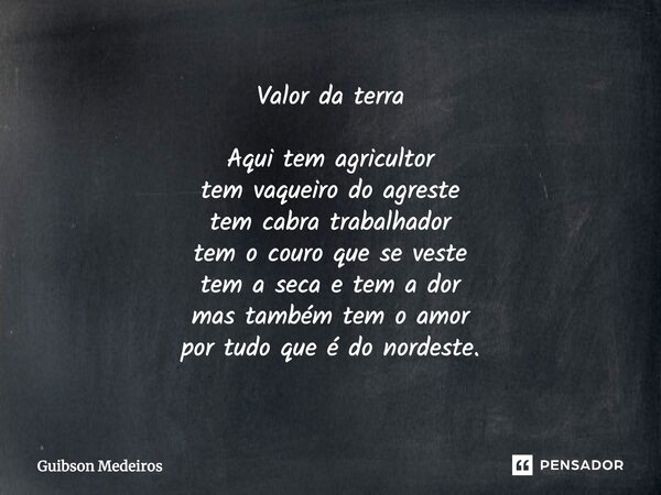 Valor da terra Aqui tem agricultor tem vaqueiro do agreste tem cabra trabalhador tem o couro que se veste tem a seca e tem a dor mas também tem o amor por tudo ... Frase de Guibson Medeiros.