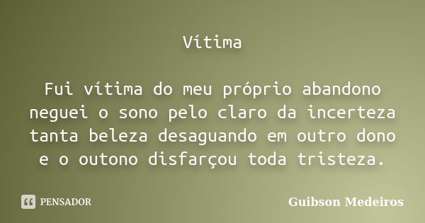 Vítima Fui vítima do meu próprio abandono neguei o sono pelo claro da incerteza tanta beleza desaguando em outro dono e o outono disfarçou toda tristeza.... Frase de Guibson Medeiros.