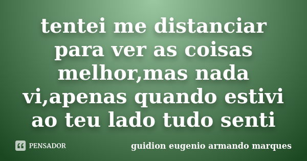 tentei me distanciar para ver as coisas melhor,mas nada vi,apenas quando estivi ao teu lado tudo senti... Frase de guidion eugenio armando marques.