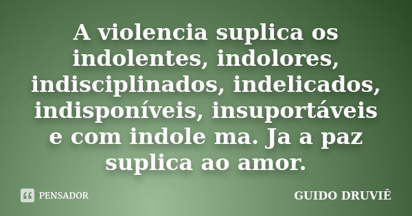 A violencia suplica os indolentes, indolores, indisciplinados, indelicados, indisponíveis, insuportáveis e com indole ma. Ja a paz suplica ao amor.... Frase de Guido Druviê.