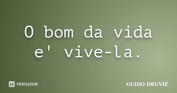 O bom da vida e' vive-la.... Frase de Guido Druviê.