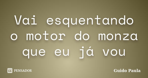 Vai esquentando o motor do monza que eu já vou... Frase de Guido Paula.