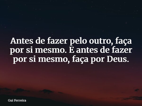 Antes de fazer pelo outro, faça por si mesmo. E antes de fazer por si mesmo, faça por Deus.... Frase de Gui Ferreira.