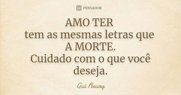 AMO TER tem as mesmas letras que A MORTE. Cuidado com o que você deseja.... Frase de Gui Fleury.